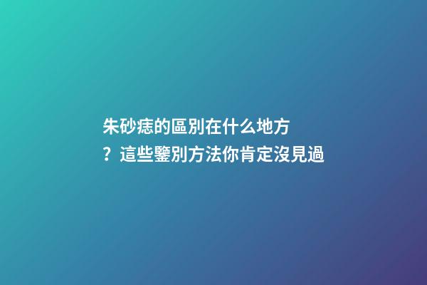 朱砂痣的區別在什么地方？這些鑒別方法你肯定沒見過